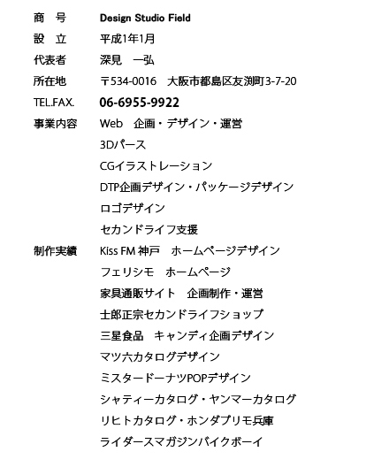 Design Studio Field
����1�N1��
�[���@��O
��534-0016�@���s�s����F����3-7-20
050-3398-7146
Web�@���E�f�U�C���E�^�c
3D�p�[�X
CG�C���X�g���[�V����
DTP���f�U�C���E�p�b�P�[�W�f�U�C��
���S�f�U�C��
�Z�J���h���C�t�x��
Kiss FM �_�ˁ@�z�[���y�[�W�f�U�C��
�t�F���V���@�z�[���y�[�W
�Ƌ�ʔ̃T�C�g�@��搧��E�^�c
�m�Y���@�Z�J���h���C�t�V���b�v
�O���H�i�@�L�����f�B���f�U�C��
�}�c�Z�J�^���O�f�U�C��
�~�X�^�[�h�[�i�cPOP�f�U�C��
�V���e�B�[�J�^���O�E�����}�[�J�^���O
���q�g�J�^���O�E�z���_�v��������
���C�_�[�X�}�K�W���o�C�N�{�[�C
